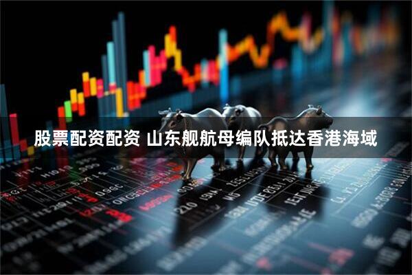 股票配资配资 山东舰航母编队抵达香港海域