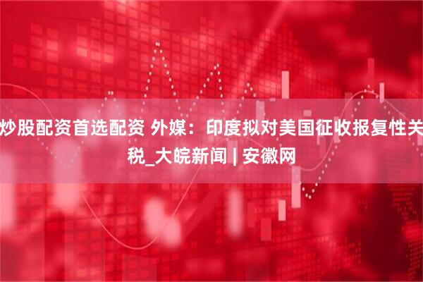炒股配资首选配资 外媒：印度拟对美国征收报复性关税_大皖新闻 | 安徽网