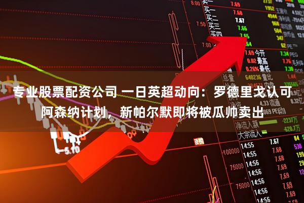 专业股票配资公司 一日英超动向：罗德里戈认可阿森纳计划，新帕尔默即将被瓜帅卖出