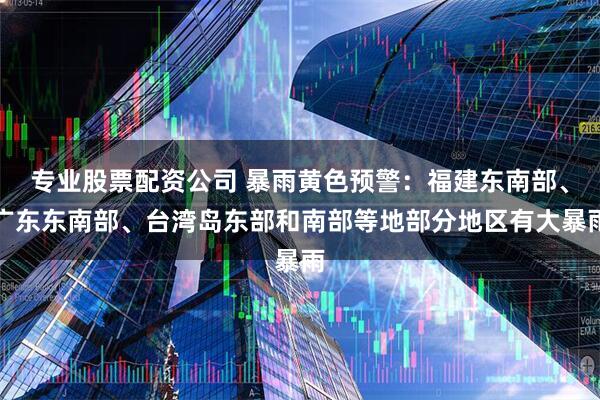 专业股票配资公司 暴雨黄色预警：福建东南部、广东东南部、台湾岛东部和南部等地部分地区有大暴雨
