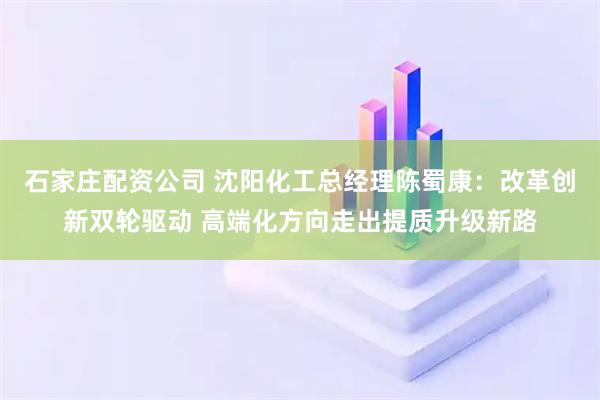 石家庄配资公司 沈阳化工总经理陈蜀康：改革创新双轮驱动 高端化方向走出提质升级新路