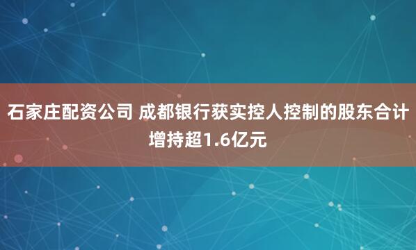 石家庄配资公司 成都银行获实控人控制的股东合计增持超1.6亿元